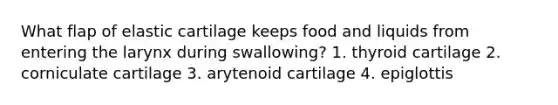 What flap of elastic cartilage keeps food and liquids from entering the larynx during swallowing? 1. thyroid cartilage 2. corniculate cartilage 3. arytenoid cartilage 4. epiglottis