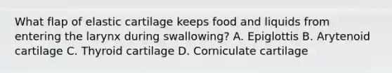 What flap of elastic cartilage keeps food and liquids from entering the larynx during swallowing? A. Epiglottis B. Arytenoid cartilage C. Thyroid cartilage D. Corniculate cartilage