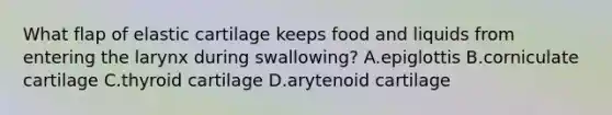 What flap of elastic cartilage keeps food and liquids from entering the larynx during swallowing? A.epiglottis B.corniculate cartilage C.thyroid cartilage D.arytenoid cartilage