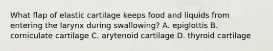 What flap of elastic cartilage keeps food and liquids from entering the larynx during swallowing? A. epiglottis B. corniculate cartilage C. arytenoid cartilage D. thyroid cartilage