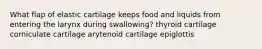 What flap of elastic cartilage keeps food and liquids from entering the larynx during swallowing? thyroid cartilage corniculate cartilage arytenoid cartilage epiglottis