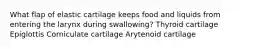 What flap of elastic cartilage keeps food and liquids from entering the larynx during swallowing? Thyroid cartilage Epiglottis Corniculate cartilage Arytenoid cartilage