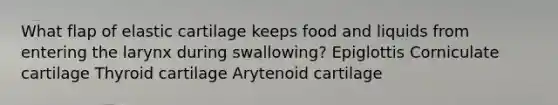 What flap of elastic cartilage keeps food and liquids from entering the larynx during swallowing? Epiglottis Corniculate cartilage Thyroid cartilage Arytenoid cartilage