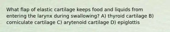 What flap of elastic cartilage keeps food and liquids from entering the larynx during swallowing? A) thyroid cartilage B) corniculate cartilage C) arytenoid cartilage D) epiglottis