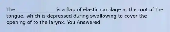 The ________________ is a flap of elastic cartilage at the root of the tongue, which is depressed during swallowing to cover the opening of to the larynx. You Answered