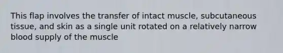 This flap involves the transfer of intact muscle, subcutaneous tissue, and skin as a single unit rotated on a relatively narrow blood supply of the muscle