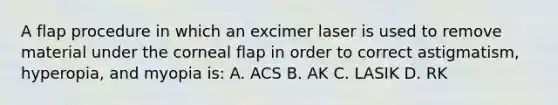 A flap procedure in which an excimer laser is used to remove material under the corneal flap in order to correct astigmatism, hyperopia, and myopia is: A. ACS B. AK C. LASIK D. RK