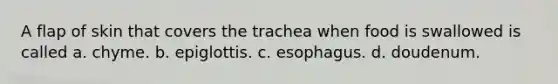 A flap of skin that covers the trachea when food is swallowed is called a. chyme. b. epiglottis. c. esophagus. d. doudenum.