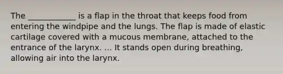 The ____________ is a flap in the throat that keeps food from entering the windpipe and the lungs. The flap is made of elastic cartilage covered with a mucous membrane, attached to the entrance of the larynx. ... It stands open during breathing, allowing air into the larynx.