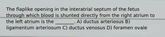 The flaplike opening in the interatrial septum of the fetus through which blood is shunted directly from the right atrium to the left atrium is the ________. A) ductus arteriosus B) ligamentum arteriosum C) ductus venosus D) foramen ovale