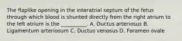 The flaplike opening in the interatrial septum of the fetus through which blood is shunted directly from the right atrium to the left atrium is the __________. A. Ductus arteriosus B. Ligamentum arteriosum C. Ductus venosus D. Foramen ovale