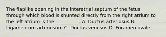 The flaplike opening in the interatrial septum of the fetus through which blood is shunted directly from the right atrium to the left atrium is the __________. A. Ductus arteriosus B. Ligamentum arteriosum C. Ductus venosus D. Foramen ovale