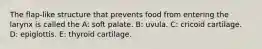 The flap-like structure that prevents food from entering the larynx is called the A: soft palate. B: uvula. C: cricoid cartilage. D: epiglottis. E: thyroid cartilage.