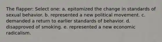 The flapper: Select one: a. epitomized the change in standards of sexual behavior. b. represented a new political movement. c. demanded a return to earlier standards of behavior. d. disapproved of smoking. e. represented a new economic radicalism.