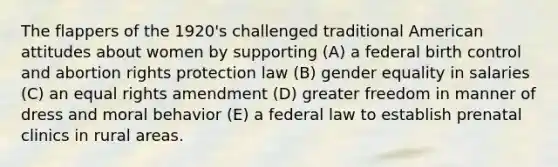 The flappers of the 1920's challenged traditional American attitudes about women by supporting (A) a federal birth control and abortion rights protection law (B) gender equality in salaries (C) an equal rights amendment (D) greater freedom in manner of dress and moral behavior (E) a federal law to establish prenatal clinics in rural areas.