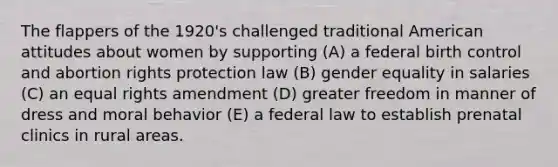 The flappers of the 1920's challenged traditional American attitudes about women by supporting (A) a federal birth control and abortion rights protection law (B) gender equality in salaries (C) an equal rights amendment (D) greater freedom in manner of dress and moral behavior (E) a federal law to establish prenatal clinics in rural areas.