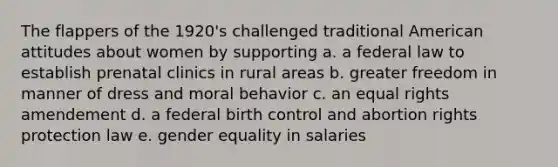 The flappers of the 1920's challenged traditional American attitudes about women by supporting a. a federal law to establish prenatal clinics in rural areas b. greater freedom in manner of dress and moral behavior c. an equal rights amendement d. a federal birth control and abortion rights protection law e. gender equality in salaries