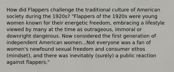 How did Flappers challenge the traditional culture of American society during the 1920s? "Flappers of the 1920s were young women known for their energetic freedom, embracing a lifestyle viewed by many at the time as outrageous, immoral or downright dangerous. Now considered the first generation of independent American women...Not everyone was a fan of women's newfound sexual freedom and consumer ethos (mindset), and there was inevitably (surely) a public reaction against flappers."