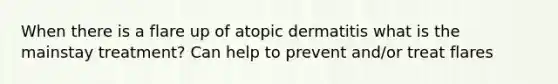 When there is a flare up of atopic dermatitis what is the mainstay treatment? Can help to prevent and/or treat flares