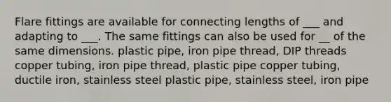 Flare fittings are available for connecting lengths of ___ and adapting to ___. The same fittings can also be used for __ of the same dimensions. plastic pipe, iron pipe thread, DIP threads copper tubing, iron pipe thread, plastic pipe copper tubing, ductile iron, stainless steel plastic pipe, stainless steel, iron pipe