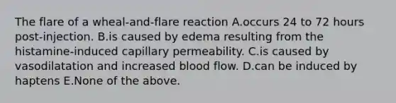 The flare of a wheal-and-flare reaction A.occurs 24 to 72 hours post-injection. B.is caused by edema resulting from the histamine-induced capillary permeability. C.is caused by vasodilatation and increased blood flow. D.can be induced by haptens E.None of the above.