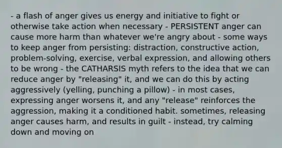 - a flash of anger gives us energy and initiative to fight or otherwise take action when necessary - PERSISTENT anger can cause more harm than whatever we're angry about - some ways to keep anger from persisting: distraction, constructive action, problem-solving, exercise, verbal expression, and allowing others to be wrong - the CATHARSIS myth refers to the idea that we can reduce anger by "releasing" it, and we can do this by acting aggressively (yelling, punching a pillow) - in most cases, expressing anger worsens it, and any "release" reinforces the aggression, making it a conditioned habit. sometimes, releasing anger causes harm, and results in guilt - instead, try calming down and moving on