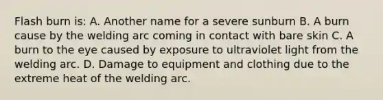 Flash burn is: A. Another name for a severe sunburn B. A burn cause by the welding arc coming in contact with bare skin C. A burn to the eye caused by exposure to ultraviolet light from the welding arc. D. Damage to equipment and clothing due to the extreme heat of the welding arc.