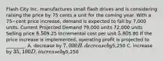 Flash City Inc. manufactures small flash drives and is considering raising the price by 75 cents a unit for the coming year. With a 75−cent price​ increase, demand is expected to fall by​ 7,000 units. Current Projected Demand​ 79,000 units​ 72,000 units Selling price​ 8.509.25 Incremental cost per unit​ 5.805.80 If the price increase is​ implemented, operating profit is projected to​ ________. A. decrease by​ 7,000 B. decrease by​5,250 C. increase by​ 35,100 D. increase by​5,250