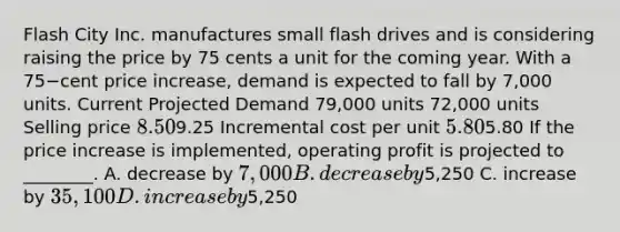 Flash City Inc. manufactures small flash drives and is considering raising the price by 75 cents a unit for the coming year. With a 75−cent price​ increase, demand is expected to fall by​ 7,000 units. Current Projected Demand​ 79,000 units​ 72,000 units Selling price​ 8.509.25 Incremental cost per unit​ 5.805.80 If the price increase is​ implemented, operating profit is projected to​ ________. A. decrease by​ 7,000 B. decrease by​5,250 C. increase by​ 35,100 D. increase by​5,250