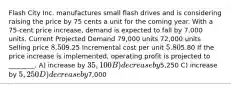 Flash City Inc. manufactures small flash drives and is considering raising the price by 75 cents a unit for the coming year. With a 75-cent price increase, demand is expected to fall by 7,000 units. Current Projected Demand 79,000 units 72,000 units Selling price 8.509.25 Incremental cost per unit 5.805.80 If the price increase is implemented, operating profit is projected to ________. A) increase by 35,100 B) decrease by5,250 C) increase by 5,250 D) decrease by7,000