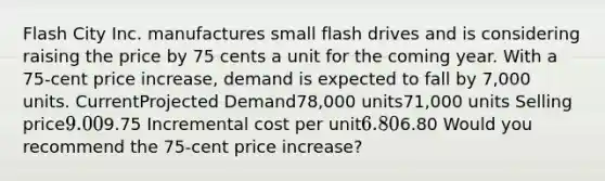 Flash City Inc. manufactures small flash drives and is considering raising the price by 75 cents a unit for the coming year. With a 75-cent price increase, demand is expected to fall by 7,000 units. CurrentProjected Demand78,000 units71,000 units Selling price9.009.75 Incremental cost per unit6.806.80 Would you recommend the 75-cent price increase?