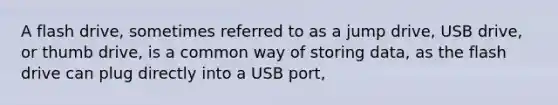 A flash drive, sometimes referred to as a jump drive, USB drive, or thumb drive, is a common way of storing data, as the flash drive can plug directly into a USB port,