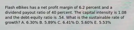 Flash eBikes has a net profit margin of 6.2 percent and a dividend payout ratio of 40 percent. The capital intensity is 1.08 and the debt-equity ratio is .54. What is the sustainable rate of growth? A. 6.30% B. 5.89% C. 6.41% D. 5.60% E. 5.53%