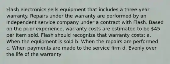 Flash electronics sells equipment that includes a three-year warranty. Repairs under the warranty are performed by an independent service company under a contract with Flash. Based on the prior experience, warranty costs are estimated to be 45 per item sold. Flash should recognize that warranty costs: a. When the equipment is sold b. When the repairs are performed c. When payments are made to the service firm d. Evenly over the life of the warranty