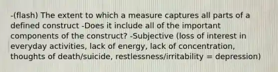 -(flash) The extent to which a measure captures all parts of a defined construct -Does it include all of the important components of the construct? -Subjective (loss of interest in everyday activities, lack of energy, lack of concentration, thoughts of death/suicide, restlessness/irritability = depression)