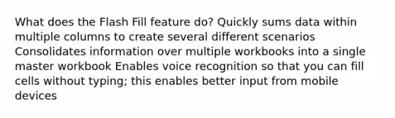 What does the Flash Fill feature do? Quickly sums data within multiple columns to create several different scenarios Consolidates information over multiple workbooks into a single master workbook Enables voice recognition so that you can fill cells without typing; this enables better input from mobile devices