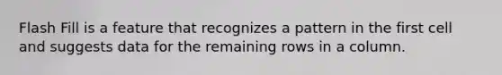 Flash Fill is a feature that recognizes a pattern in the first cell and suggests data for the remaining rows in a column.
