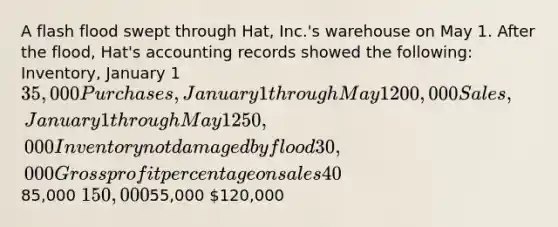 A flash flood swept through Hat, Inc.'s warehouse on May 1. After the flood, Hat's accounting records showed the following: Inventory, January 1 35,000 Purchases, January 1 through May 1 200,000 Sales, January 1 through May 1 250,000 Inventory not damaged by flood 30,000 <a href='https://www.questionai.com/knowledge/klIB6Lsdwh-gross-profit' class='anchor-knowledge'>gross profit</a> percentage on sales 40% What amount of inventory was lost in the flood?85,000 150,00055,000 120,000