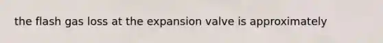 the flash gas loss at the expansion valve is approximately