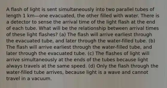 A flash of light is sent simultaneously into two parallel tubes of length 1 km—one evacuated, the other filled with water. There is a detector to sense the arrival time of the light flash at the end of each tube. What will be the relationship between arrival times of these light flashes? (a) The flash will arrive earliest through the evacuated tube, and later through the water-filled tube. (b) The flash will arrive earliest through the water-filled tube, and later through the evacuated tube. (c) The flashes of light will arrive simultaneously at the ends of the tubes because light always travels at the same speed. (d) Only the flash through the water-filled tube arrives, because light is a wave and cannot travel in a vacuum.