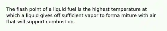 The flash point of a liquid fuel is the highest temperature at which a liquid gives off sufficient vapor to forma miture with air that will support combustion.