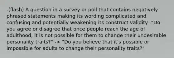 -(flash) A question in a survey or poll that contains negatively phrased statements making its wording complicated and confusing and potentially weakening its construct validity -"Do you agree or disagree that once people reach the age of adulthood, it is not possible for them to change their undesirable personality traits?" -> "Do you believe that it's possible or impossible for adults to change their personality traits?"