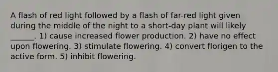 A flash of red light followed by a flash of far-red light given during the middle of the night to a short-day plant will likely ______. 1) cause increased flower production. 2) have no effect upon flowering. 3) stimulate flowering. 4) convert florigen to the active form. 5) inhibit flowering.