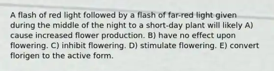 A flash of red light followed by a flash of far-red light given during the middle of the night to a short-day plant will likely A) cause increased flower production. B) have no effect upon flowering. C) inhibit flowering. D) stimulate flowering. E) convert florigen to the active form.