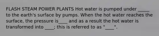 FLASH STEAM POWER PLANTS Hot water is pumped under _____ to the earth's surface by pumps. When the hot water reaches the surface, the pressure is____ and as a result the hot water is transformed into ____; this is referred to as "____".