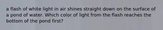 a flash of white light in air shines straight down on the surface of a pond of water. Which color of light from the flash reaches the bottom of the pond first?