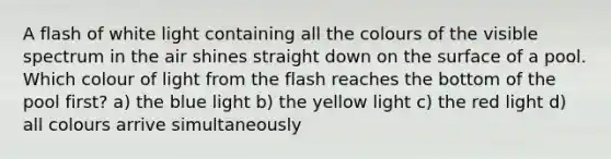 A flash of white light containing all the colours of the visible spectrum in the air shines straight down on the surface of a pool. Which colour of light from the flash reaches the bottom of the pool first? a) the blue light b) the yellow light c) the red light d) all colours arrive simultaneously