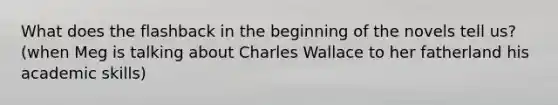 What does the flashback in the beginning of the novels tell us? (when Meg is talking about Charles Wallace to her fatherland his academic skills)