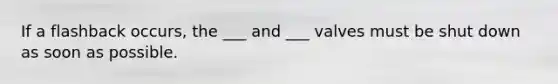 If a flashback occurs, the ___ and ___ valves must be shut down as soon as possible.