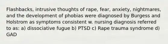 Flashbacks, intrusive thoughts of rape, fear, anxiety, nightmares, and the development of phobias were diagnosed by Burgess and Holstrom as symptoms consistent w. nursing diagnosis referred to as: a) dissociative fugue b) PTSD c) Rape trauma syndrome d) GAD